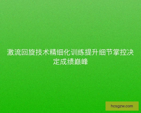 激流回旋技术精细化训练提升细节掌控决定成绩巅峰