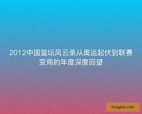 2012中国篮坛风云录从奥运起伏到联赛变局的年度深度回望